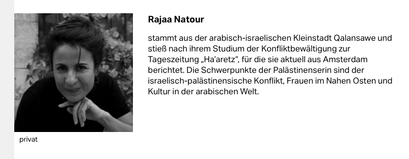 Rajaa Natour (s/w Foto und Text)
stammt aus der arabisch-israelischen Kleinstadt Qalansawe und stieß nach ihrem Studium der Konfliktbewältigung zur Tageszeitung „Ha’aretz“, für die sie aktuell aus Amsterdam berichtet. Die Schwerpunkte der Palästinenserin sind der israelisch-palästinensische Konflikt, Frauen im Nahen Osten und Kultur in der arabischen Welt.