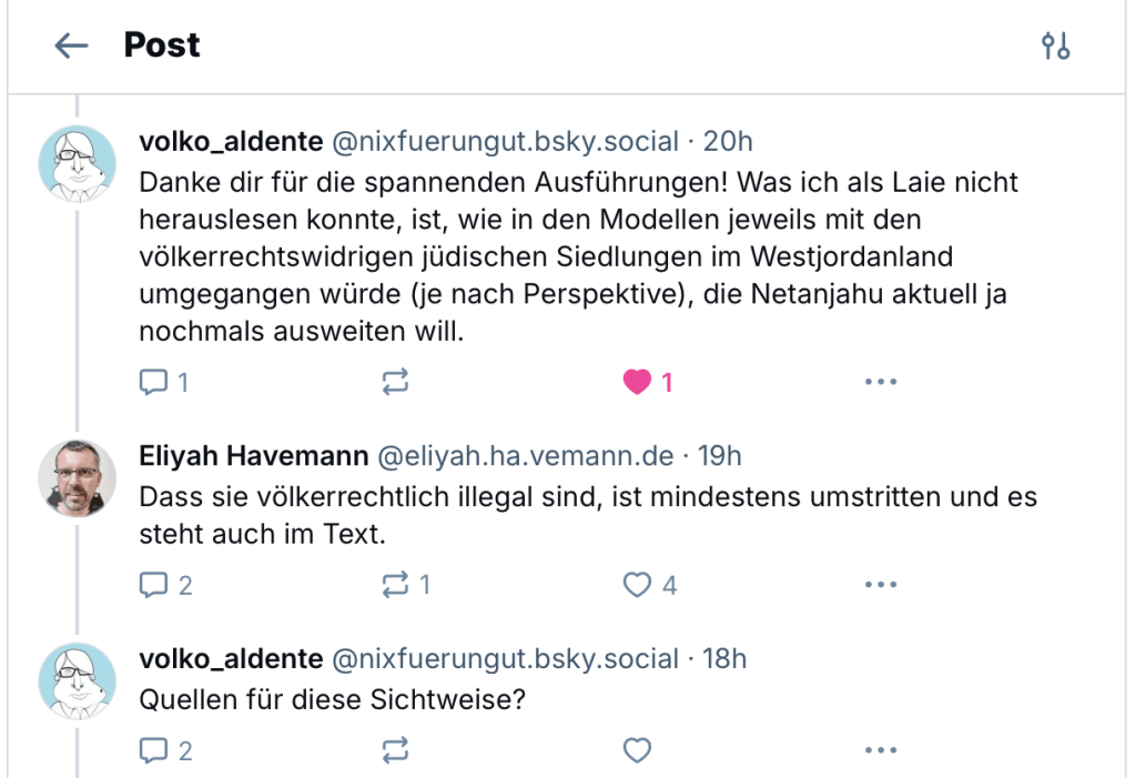 Screenshot von drei Posts auf Bluesky. volko_aldente: Danke dir für die spannenden Ausführungen! Was ich als Laie nicht herauslesen konnte, ist, wie in den Modellen jeweils mit den völkerrechtswidrigen jüdischen Siedlungen im Westjordanland umgegangen würde (je nach Perspektive), die Netanjahu aktuell ja nochmals ausweiten will.
Ich: Dass sie völkerrechtlich illegal sind, ist mindestens umstritten und es steht auch im Text.
volko_aldente: Quellen für diese Sichtweise?
